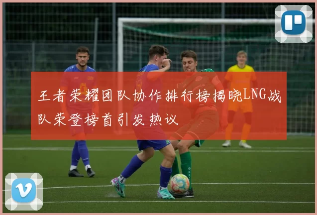 王者荣耀团队协作排行榜揭晓LNG战队荣登榜首引发热议
