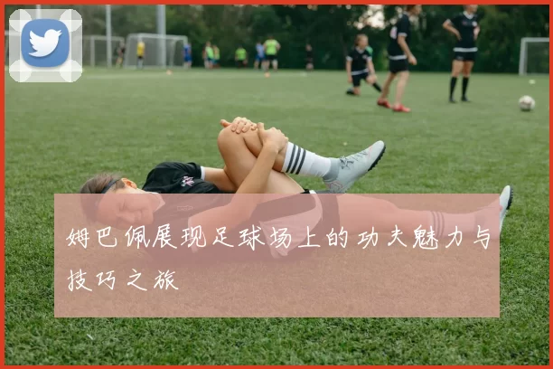 姆巴佩展现足球场上的功夫魅力与技巧之旅