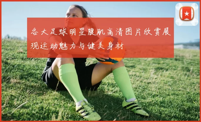 各大足球明星腹肌高清图片欣赏展现运动魅力与健美身材