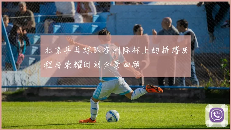 北京乒乓球队在洲际杯上的拼搏历程与荣耀时刻全景回顾