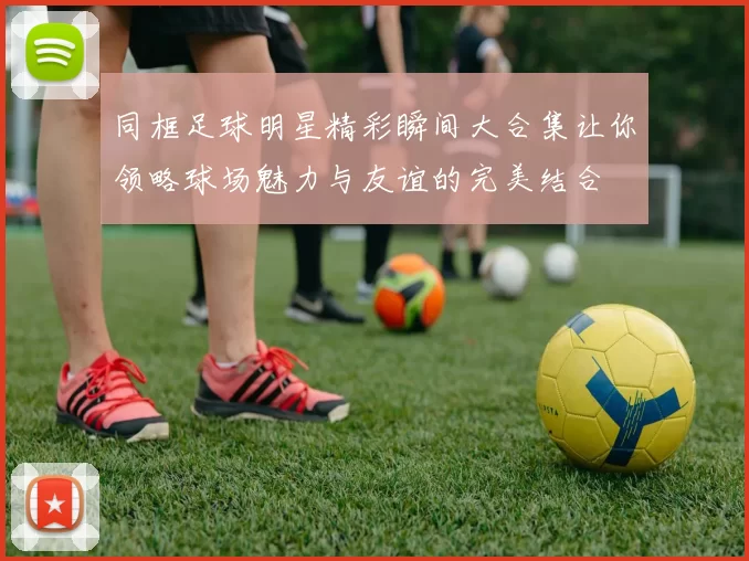 同框足球明星精彩瞬间大合集让你领略球场魅力与友谊的完美结合