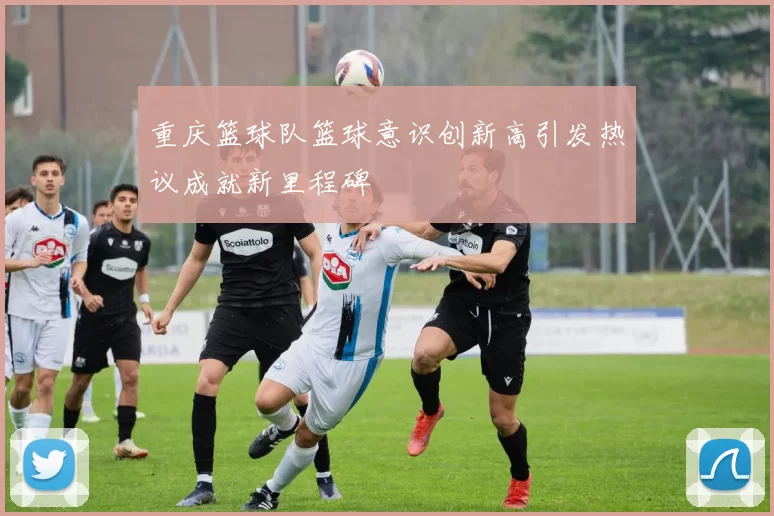 重庆篮球队篮球意识创新高引发热议成就新里程碑