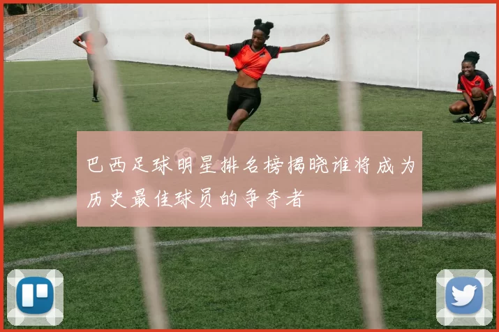 巴西足球明星排名榜揭晓谁将成为历史最佳球员的争夺者