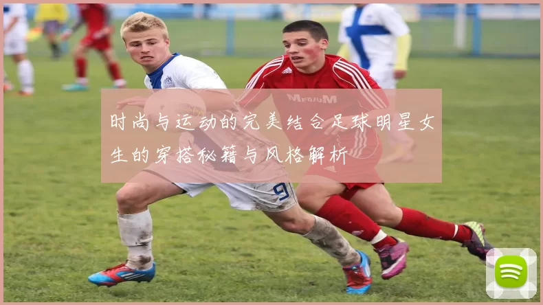 时尚与运动的完美结合足球明星女生的穿搭秘籍与风格解析