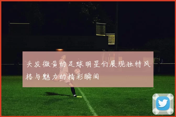 头发微黄的足球明星们展现独特风格与魅力的精彩瞬间