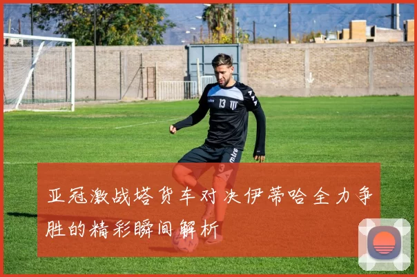 亚冠激战塔货车对决伊蒂哈全力争胜的精彩瞬间解析