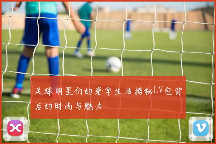 足球明星们的奢华生活揭秘LV包背后的时尚与魅力