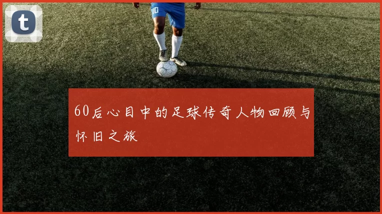 60后心目中的足球传奇人物回顾与怀旧之旅