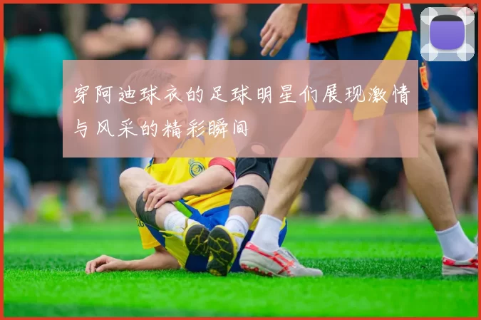 穿阿迪球衣的足球明星们展现激情与风采的精彩瞬间