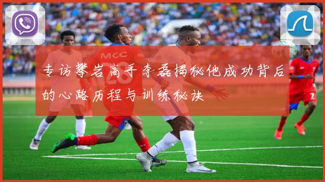 专访攀岩高手李磊揭秘他成功背后的心路历程与训练秘诀