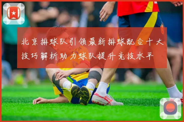 北京排球队引领最新排球配合十大技巧解析助力球队提升竞技水平