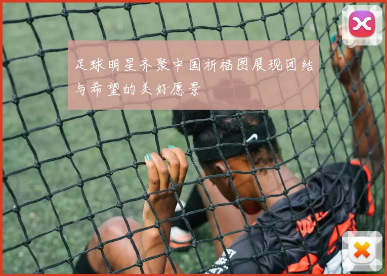 足球明星齐聚中国祈福图展现团结与希望的美好愿景