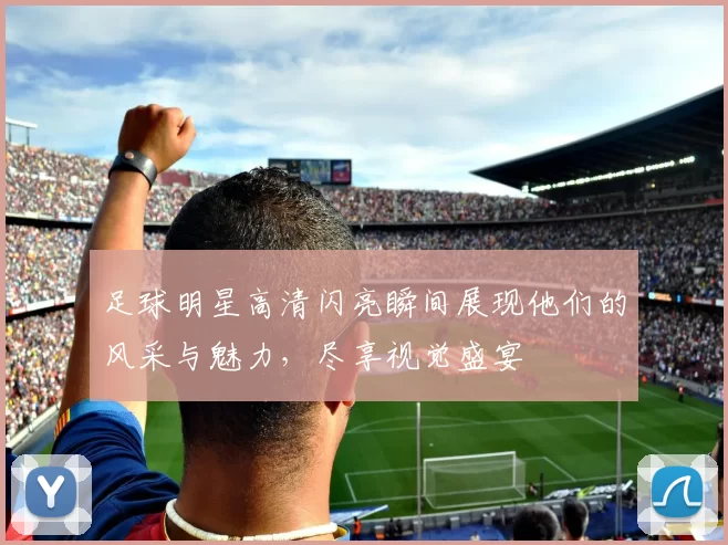 足球明星高清闪亮瞬间展现他们的风采与魅力，尽享视觉盛宴